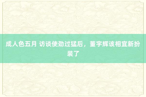 成人色五月 访谈使劲过猛后，董宇辉该相宜新扮装了