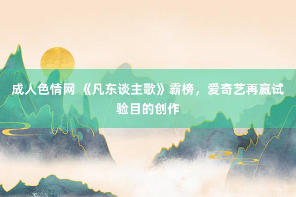 成人色情网 《凡东谈主歌》霸榜，爱奇艺再赢试验目的创作