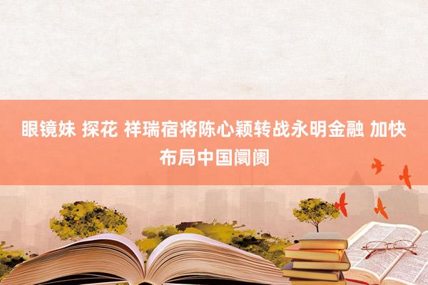 眼镜妹 探花 祥瑞宿将陈心颖转战永明金融 加快布局中国阛阓