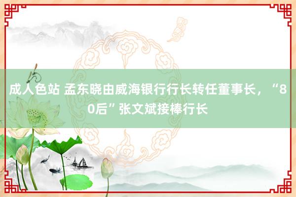 成人色站 孟东晓由威海银行行长转任董事长，“80后”张文斌接棒行长