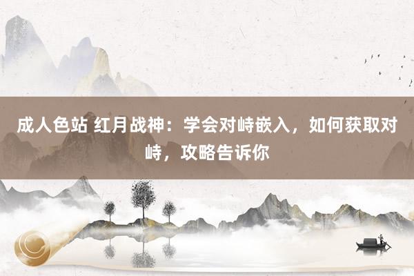 成人色站 红月战神：学会对峙嵌入，如何获取对峙，攻略告诉你