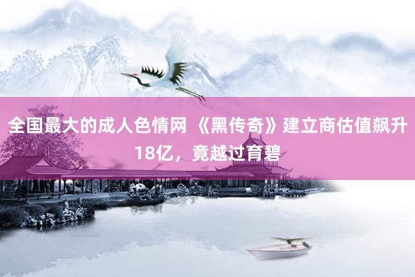 全国最大的成人色情网 《黑传奇》建立商估值飙升18亿，竟越过育碧