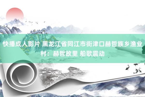 快播成人影片 黑龙江省同江市街津口赫哲族乡渔业村：赫哲故里 船歌震动