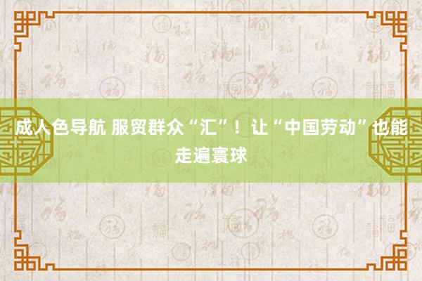 成人色导航 服贸群众“汇”！让“中国劳动”也能走遍寰球