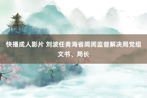 快播成人影片 刘波任青海省阛阓监督解决局党组文书、局长