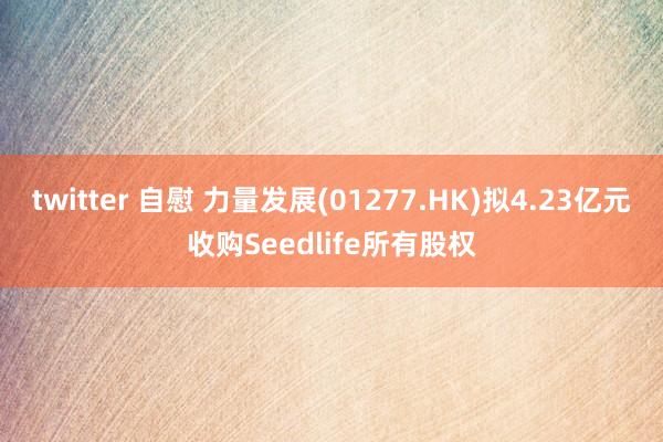 twitter 自慰 力量发展(01277.HK)拟4.23亿元收购Seedlife所有股权