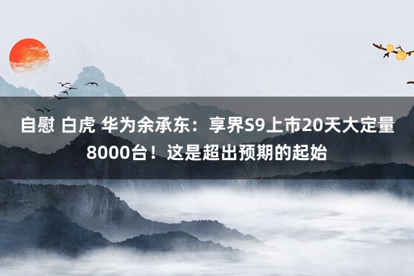 自慰 白虎 华为余承东：享界S9上市20天大定量8000台！这是超出预期的起始