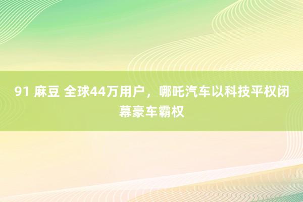 91 麻豆 全球44万用户，哪吒汽车以科技平权闭幕豪车霸权