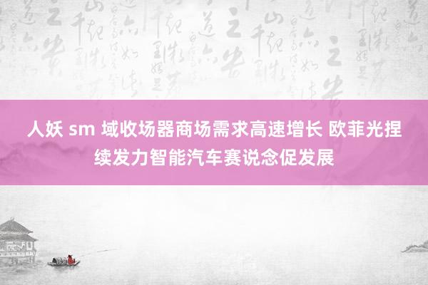 人妖 sm 域收场器商场需求高速增长 欧菲光捏续发力智能汽车赛说念促发展