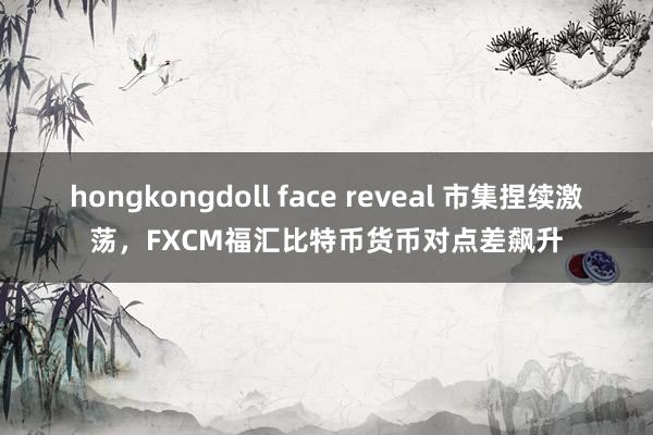 hongkongdoll face reveal 市集捏续激荡，FXCM福汇比特币货币对点差飙升