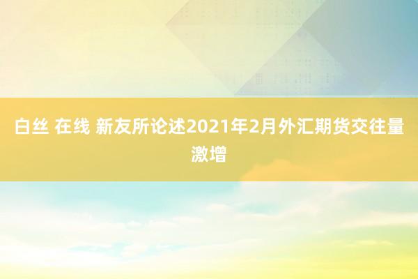 白丝 在线 新友所论述2021年2月外汇期货交往量激增