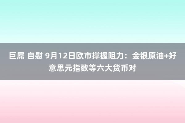 巨屌 自慰 9月12日欧市撑握阻力：金银原油+好意思元指数等六大货币对