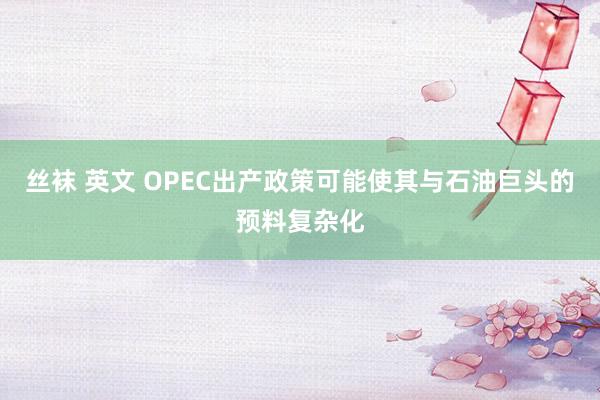 丝袜 英文 OPEC出产政策可能使其与石油巨头的预料复杂化