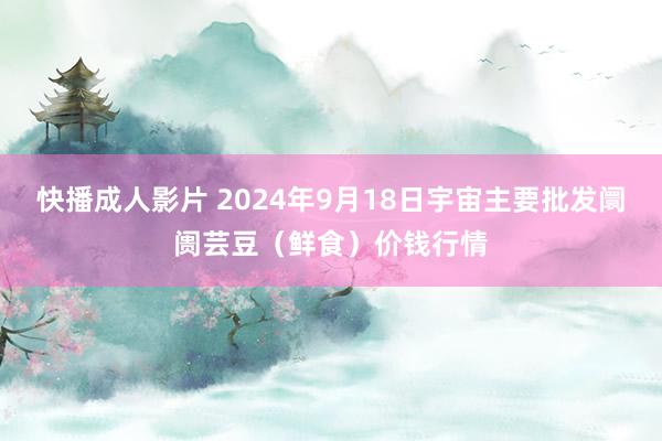 快播成人影片 2024年9月18日宇宙主要批发阛阓芸豆（鲜食）价钱行情