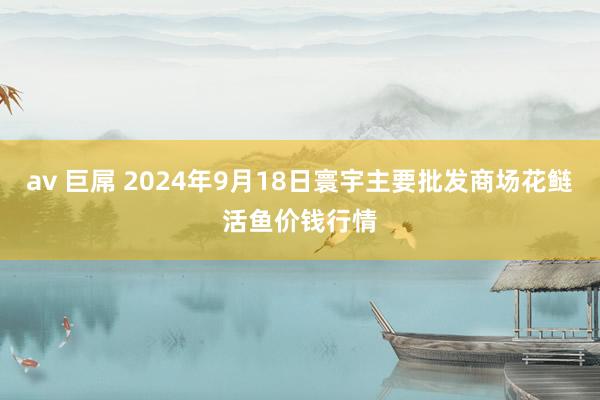 av 巨屌 2024年9月18日寰宇主要批发商场花鲢活鱼价钱行情