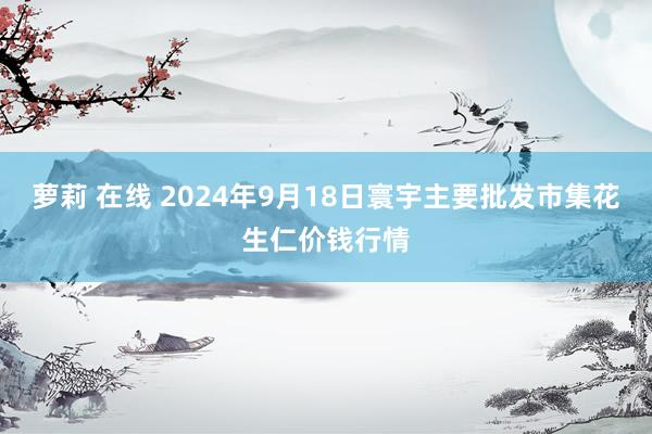 萝莉 在线 2024年9月18日寰宇主要批发市集花生仁价钱行情