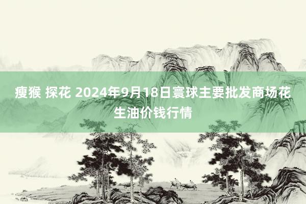 瘦猴 探花 2024年9月18日寰球主要批发商场花生油价钱行情