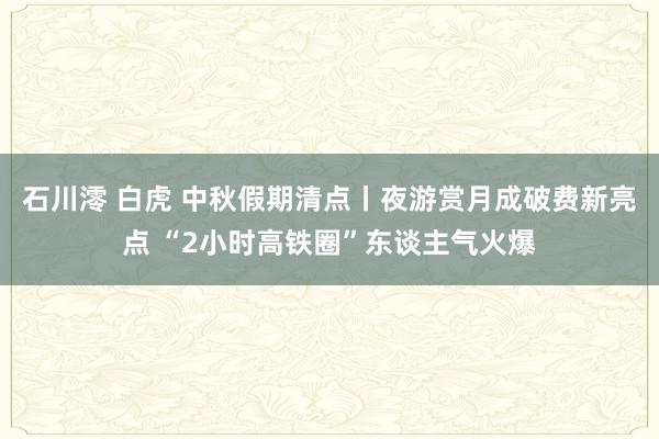 石川澪 白虎 中秋假期清点丨夜游赏月成破费新亮点 “2小时高铁圈”东谈主气火爆