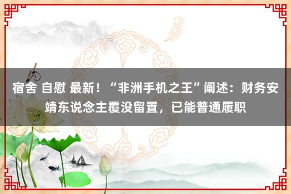 宿舍 自慰 最新！“非洲手机之王”阐述：财务安靖东说念主覆没留置，已能普通履职