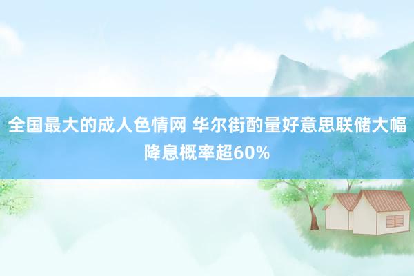 全国最大的成人色情网 华尔街酌量好意思联储大幅降息概率超60%