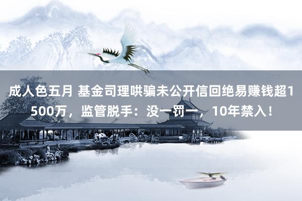 成人色五月 基金司理哄骗未公开信回绝易赚钱超1500万，监管脱手：没一罚一，10年禁入！