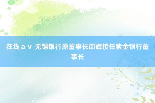 在线ａｖ 无锡银行原董事长邵辉接任紫金银行董事长