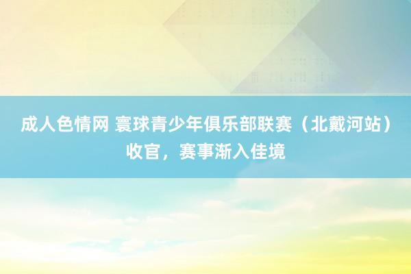 成人色情网 寰球青少年俱乐部联赛（北戴河站）收官，赛事渐入佳境