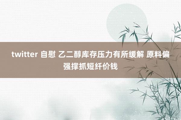 twitter 自慰 乙二醇库存压力有所缓解 原料偏强撑抓短纤价钱