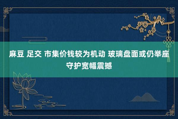 麻豆 足交 市集价钱较为机动 玻璃盘面或仍举座守护宽幅震撼