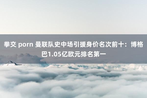 拳交 porn 曼联队史中场引援身价名次前十：博格巴1.05亿欧元排名第一