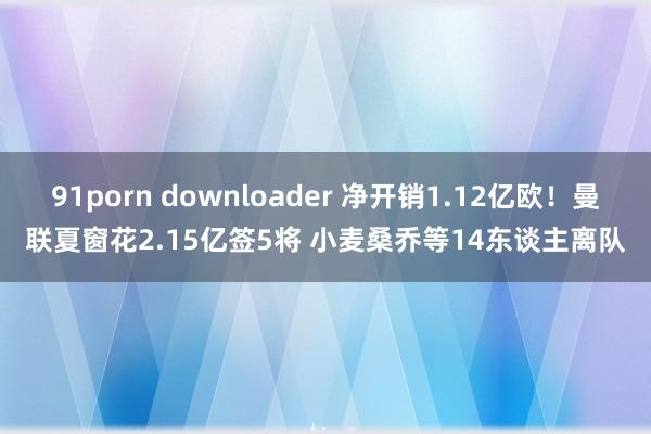 91porn downloader 净开销1.12亿欧！曼联夏窗花2.15亿签5将 小麦桑乔等14东谈主离队