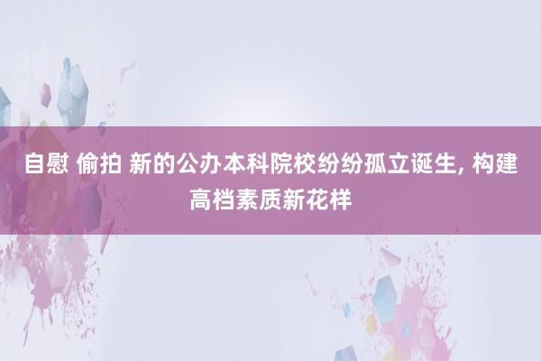 自慰 偷拍 新的公办本科院校纷纷孤立诞生， 构建高档素质新花样