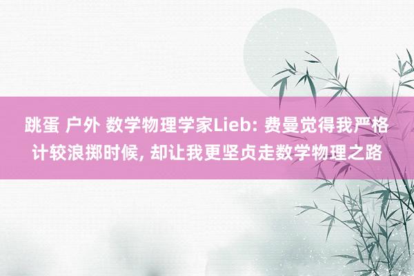 跳蛋 户外 数学物理学家Lieb: 费曼觉得我严格计较浪掷时候， 却让我更坚贞走数学物理之路