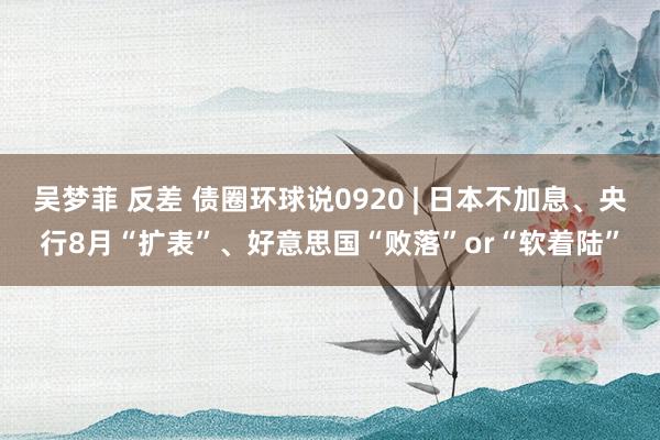 吴梦菲 反差 债圈环球说0920 | 日本不加息、央行8月“扩表”、好意思国“败落”or“软着陆”