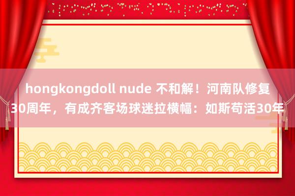 hongkongdoll nude 不和解！河南队修复30周年，有成齐客场球迷拉横幅：如斯苟活30年