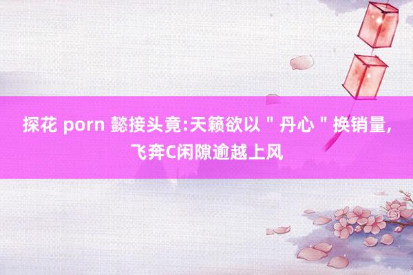 探花 porn 懿接头竟:天籁欲以＂丹心＂换销量，飞奔C闲隙逾越上风