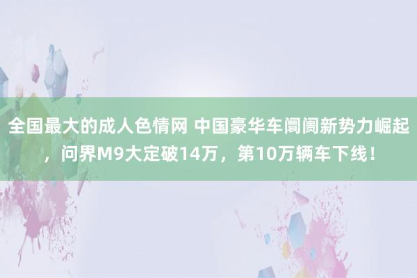 全国最大的成人色情网 中国豪华车阛阓新势力崛起，问界M9大定破14万，第10万辆车下线！