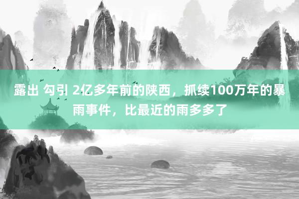 露出 勾引 2亿多年前的陕西，抓续100万年的暴雨事件，比最近的雨多多了