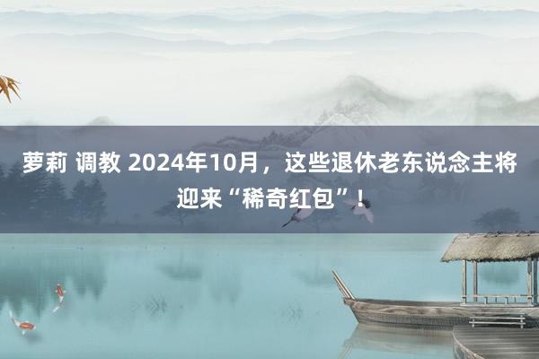 萝莉 调教 2024年10月，这些退休老东说念主将迎来“稀奇红包”！