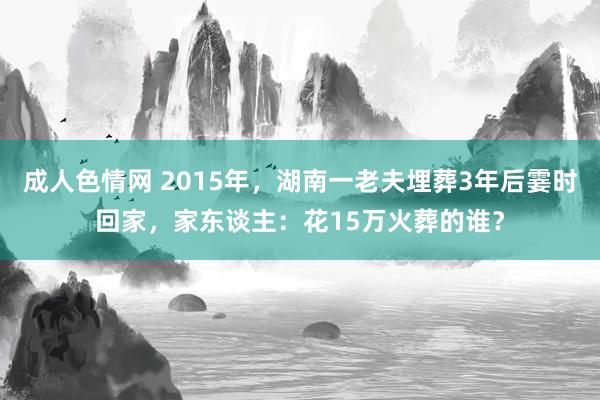 成人色情网 2015年，湖南一老夫埋葬3年后霎时回家，家东谈主：花15万火葬的谁？