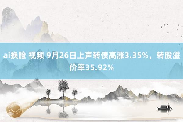 ai换脸 视频 9月26日上声转债高涨3.35%，转股溢价率35.92%