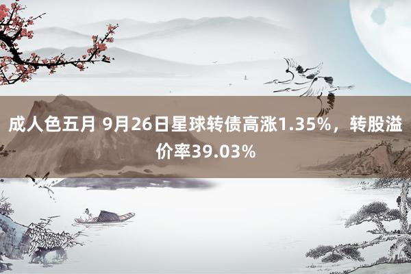 成人色五月 9月26日星球转债高涨1.35%，转股溢价率39.03%