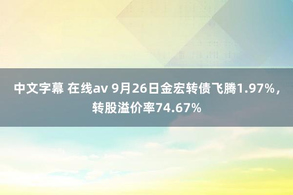 中文字幕 在线av 9月26日金宏转债飞腾1.97%，转股溢价率74.67%