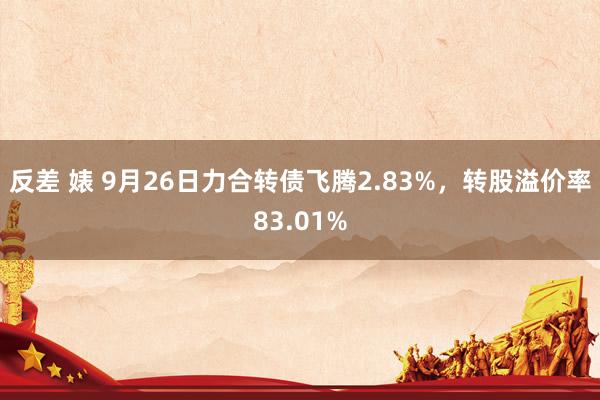 反差 婊 9月26日力合转债飞腾2.83%，转股溢价率83.01%