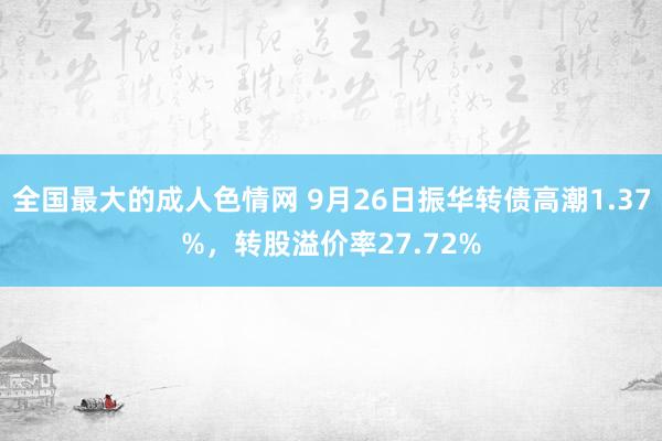 全国最大的成人色情网 9月26日振华转债高潮1.37%，转股溢价率27.72%