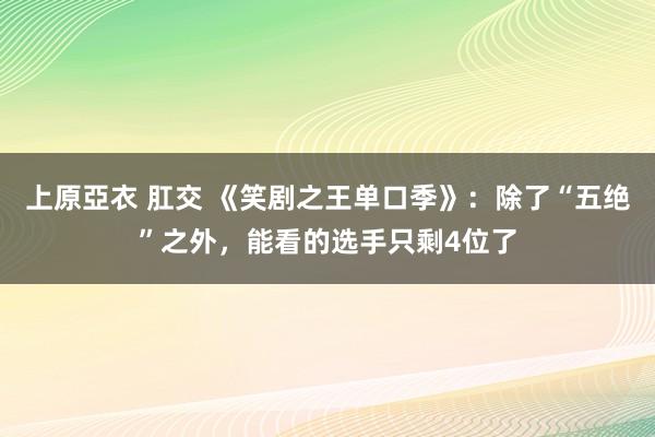 上原亞衣 肛交 《笑剧之王单口季》：除了“五绝”之外，能看的选手只剩4位了