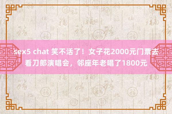 sex5 chat 笑不活了！女子花2000元门票去看刀郎演唱会，邻座年老唱了1800元