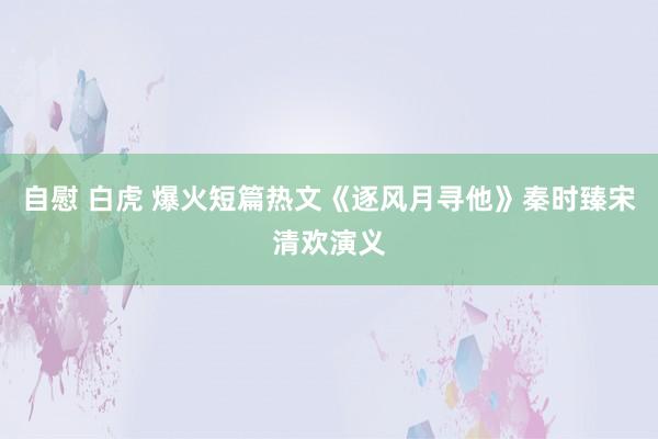 自慰 白虎 爆火短篇热文《逐风月寻他》秦时臻宋清欢演义