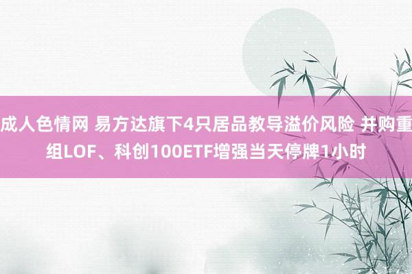 成人色情网 易方达旗下4只居品教导溢价风险 并购重组LOF、科创100ETF增强当天停牌1小时