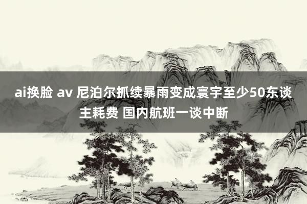 ai换脸 av 尼泊尔抓续暴雨变成寰宇至少50东谈主耗费 国内航班一谈中断